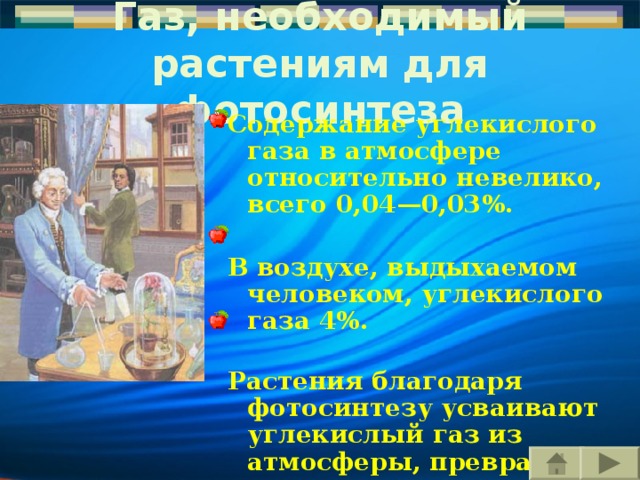 Газ, необходимый растениям для фотосинтеза Содержание углекислого газа в атмосфере относительно не велико , всего 0,04—0,03%.   В воздухе, выдыхаемом человеком, углекислого газа 4%.   Растения благодаря фотосинтезу усваивают углекислый газ из атмосферы, превращая минеральные вещества в органические — глюкозу, крахмал. Содержание углекислого газа в атмосфере относительно не велико , всего 0,04—0,03%.   В воздухе, выдыхаемом человеком, углекислого газа 4%.   Растения благодаря фотосинтезу усваивают углекислый газ из атмосферы, превращая минеральные вещества в органические — глюкозу, крахмал. 