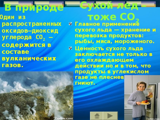 В природе C ухой лед – тоже CO 2  Один из распространенных оксидов–диоксид углерода CO 2 – с одержится в составе вулканических газов. Главное применение сухого льда — хранение и перевозка продуктов: рыбы, мяса,  мороженого. Ценность сухого льда заключается  не только в его охлаждающем действии но и в том, что проду к ты  в углекислом газе не плесневеют, не гниют. . 