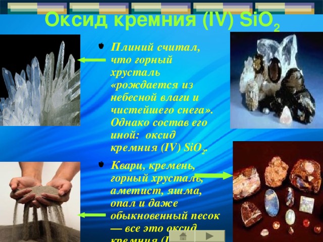 Оксид кремния  ( IV )  SiO 2  Плиний считал, что горный хрусталь «рождается из н ебесной влаги и чистейшего снега ». Однако состав его  иной: оксид кремния  ( IV ) SiO 2 . Кварц, кремень, горный хрусталь, аметист, яшма, опал и даже обыкновенный песок— вс е это оксид кремния  ( IV ).  