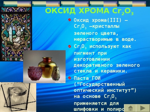ОКСИД ХРОМА Cr 2 O 3 ОКСИД ХРОМА Cr 2 O 3 Оксид хрома(III) – Cr 2 O 3 –кристаллы зеленого цвета, нерастворимые в воде. Cr 2 O 3 используют как пигмент при изготовлении декоративного зеленого стекла и керамики. П аста ГОИ (“Государственный оптический институт”) на основе Cr 2 O 3 применяется для шлифовки и полировки опти ч еских изделий, в ювелирном деле.  