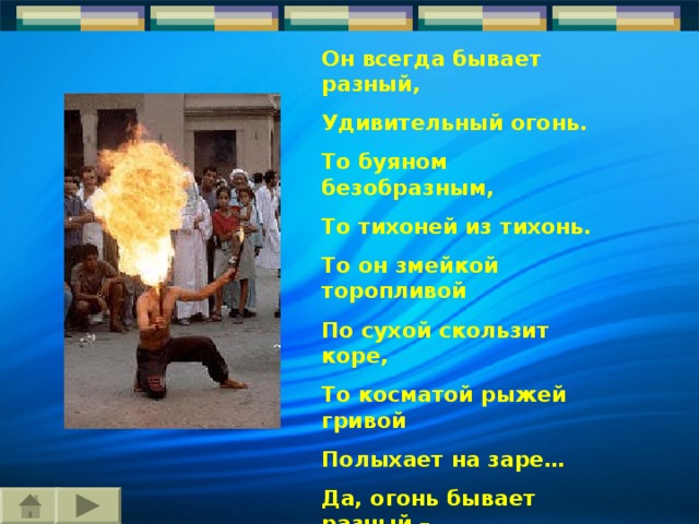 Он всегда бывает разный, Удивительный огонь. То буяном безобразным, То тихоней из тихонь. То он змейкой торопливой По сухой скользит коре, То косматой рыжей гривой Полыхает на заре… Да, огонь бывает разный – Бледно-желтый, ярко-красный, Синий или золотой, Очень добрый, очень злой. 