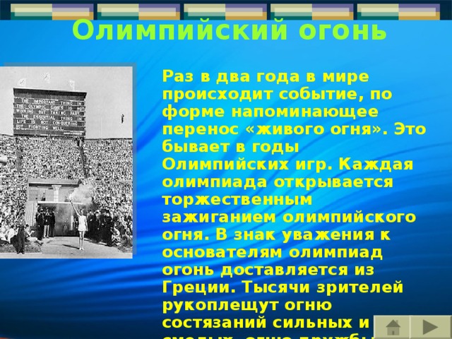 Олимпийский огонь  Раз в два года в мире происходит событие, по форме напоминающее перенос «живого огня». Это бывает в годы Олимпийских игр. Каждая олимпиада открывается торжественным зажиганием олимпийского огня. В знак уважения к основателям олимпиад огонь доставляется из Греции. Тысячи зрителей рукоплещут огню состязаний сильных и смелых, огню дружбы посланцев всех народов планеты Земля. 