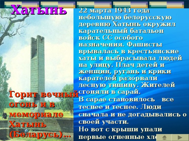 Хатынь 22 марта 1943 года небольшую белорусскую деревню Хатынь окружил карательный батальон войск СС особого назначения. Фашисты врывалась в крестьянские хаты и выбрасывала людей на улицу. Плач детей и женщин, ругань и крики карателей разорвали лесную тишину. Жителей сгоняли в сарай. В сарае становилось все теснее и теснее. Люди сначала и не догадывались о своей участи. Но вот с крыши упали первые огненные хлопья. Страшная догадка обожгла их сознание. Их сжигают живыми! Пламя разгоралось все ярче… 149 жителей Хатыни, из них 75 детей, приняли мученическую смерть в огне.   Горит вечный огонь и в мемориале Хатынь (Беларусь)… 