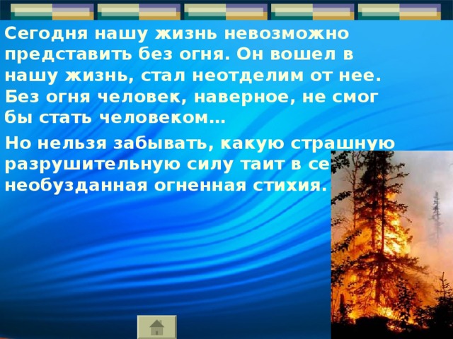 Сегодня нашу жизнь невозможно представить без огня. Он вошел в нашу жизнь, стал неотделим от нее. Без огня человек, наверное, не смог бы стать человеком… Но нельзя забывать, какую страшную разрушительную силу таит в себе необузданная огненная стихия. 