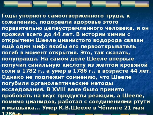 Годы упорного самоотверженного труда, к сожалению, подорвали здоровье этого поразительно целеустремленного человека, и он прожил всего до 44 лет. В истории химии с открытием Шееле цианистого водорода связан ещё один миф: якобы его первооткрыватель погиб в момент открытия. Это, так сказать, полуправда. На самом деле Шееле впервые получил синильную кислоту из желтой кровяной соли в 1782 г., а умер в 1786 г., в возрасте 44 лет. Однако не подлежит сомнению, что Шееле погубили органолептические методы исследования. В XVIII веке было принято пробовать на вкус продукты реакции, а Шееле, помимо цианидов, работал с соединениями ртути и мышьяка... Умер К.В.Шееле в Чёпинге 21 мая 1786 г.      