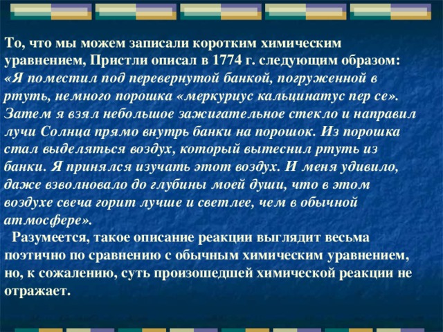 То, что мы можем записали коротким химическим уравнением, Пристли описал в 1774 г. следующим образом: «Я поместил под перевернутой банкой, погруженной в ртуть, немного порошка «меркуриус кальцинатус пер се». Затем я взял небольшое зажигательное стекло и направил лучи Солнца прямо внутрь банки на порошок. Из порошка стал выделяться воздух, который вытеснил ртуть из банки. Я принялся изучать этот воздух. И меня удивило, даже взволновало до глубины моей души, что в этом воздухе свеча горит лучше и светлее, чем в обычной атмосфере».    Разумеется, такое описание реакции выглядит весьма поэтично по сравнению с обычным химическим уравнением, но, к сожалению, суть произошедшей химической реакции не отражает.    