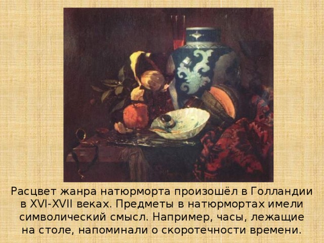 Расцвет жанра натюрморта произошёл в Голландии в XVI-XVII веках. Предметы в натюрмортах имели символический смысл. Например, часы, лежащие на столе, напоминали о скоротечности времени. 