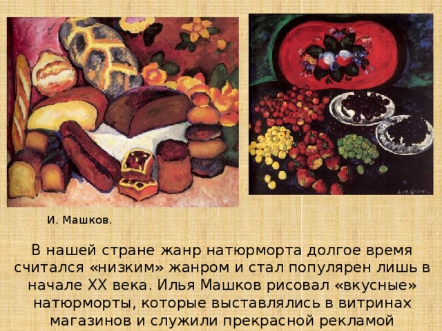 И. Машков. В нашей стране жанр натюрморта долгое время считался «низким» жанром и стал популярен лишь в начале XX века. Илья Машков рисовал «вкусные» натюрморты, которые выставлялись в витринах магазинов и служили прекрасной рекламой продуктов. 