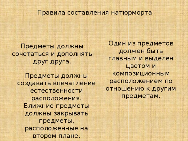 Правила составления натюрморта Один из предметов должен быть главным и выделен цветом и композиционным расположением по отношению к другим предметам. Предметы должны сочетаться и дополнять друг друга. Предметы должны создавать впечатление естественности расположения. Ближние предметы должны закрывать предметы, расположенные на втором плане. 