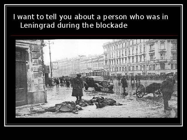 I want to tell you about a person who was in Leningrad during the blockade