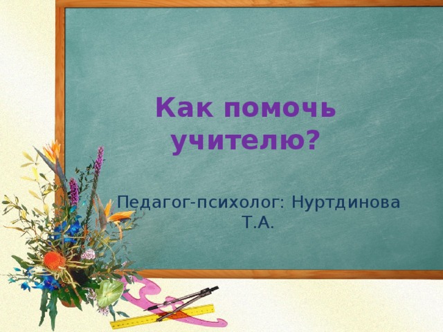 Как помочь учителю?   Педагог-психолог: Нуртдинова Т.А. 