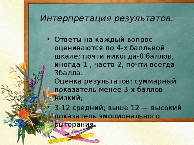 Интерпретация результатов. Ответы на каждый вопрос оцениваются по 4-х балльной шкале: почти никогда-0 баллов, иногда-1 , часто-2, почти всегда-3балла.  Оценка результатов: суммарный показатель менее 3-х баллов – низкий; 3-12 средний; выше 12 — высокий показатель эмоционального выгорания.  