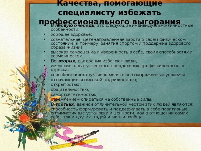 Качества, помогающие специалисту избежать профессионального выгорания   В первую очередь , это следующие индивидуально-личностные особенности: хорошее здоровье; сознательная, целенаправленная забота о своем физическом состоянии (к примеру, занятия спортом и поддержка здорового образа жизни); высокая самооценка и уверенность в себе, своих способностях и возможностях. Во-вторых, выгорания избегают люди, имеющие, опыт успешного преодоления профессионального стресса; способные конструктивно меняться в напряженных условиях отличающиеся высокой подвижностью; открытостью; общительностью; самостоятельностью; стремлением опираться на собственные силы. В-третьих , важной отличительной чертой этих людей являются: способность формировать и поддерживать в себе позитивные, оптимистичные установки и ценности, как в отношении самих себя, так и других людей и жизни вообще.  