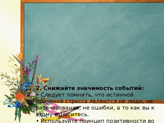             2. Снижайте значимость событий:  • Следует помнить, что истинной причиной стресса являются не люди, не разочарования, не ошибки, а то как вы к этому относитесь.  • Используйте принцип позитивности во всем с установками, типа:  •