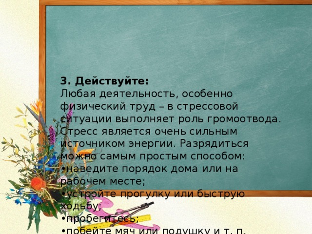 3. Действуйте:  Любая деятельность, особенно физический труд – в стрессовой ситуации выполняет роль громоотвода.  Стресс является очень сильным источником энергии. Разрядиться можно самым простым способом:  •наведите порядок дома или на рабочем месте;  •устройте прогулку или быструю ходьбу;  •пробегитесь;  •побейте мяч или подушку и т. п.   