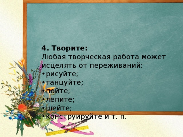 4. Творите:  Любая творческая работа может исцелять от переживаний:  •рисуйте;  •танцуйте;  •пойте;  •лепите;  •шейте;  •конструируйте и т. п.   