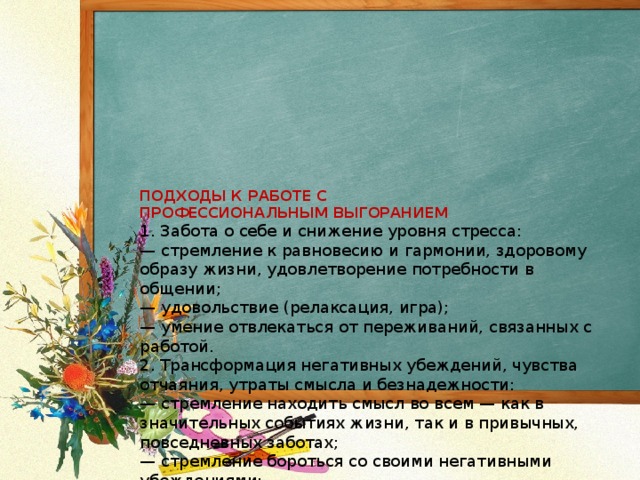   ПОДХОДЫ К РАБОТЕ С  ПРОФЕССИОНАЛЬНЫМ ВЫГОРАНИЕМ  1. Забота о себе и снижение уровня стресса:  — стремление к равновесию и гармонии, здоровому образу жизни, удовлетворение потребности в общении;  — удовольствие (релаксация, игра);  — умение отвлекаться от переживаний, связанных с работой.  2. Трансформация негативных убеждений, чувства отчаяния, утраты смысла и безнадежности:  — стремление находить смысл во всем — как в значительных событиях жизни, так и в привычных, повседневных заботах;  — стремление бороться со своими негативными убеждениями;  — создание сообщества.  3. Повышение уровня профессионального мастерства. Работа с супервизором.  4. Саморегуляция.   