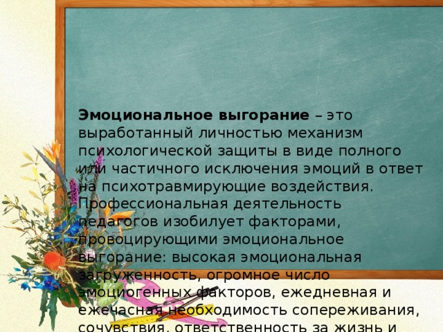 Эмоциональное выгорание  – это выработанный личностью механизм психологической защиты в виде полного или частичного исключения эмоций в ответ на психотравмирующие воздействия. Профессиональная деятельность педагогов изобилует факторами, провоцирующими эмоциональное выгорание: высокая эмоциональная загруженность, огромное число эмоциогенных факторов, ежедневная и ежечасная необходимость сопереживания, сочувствия, ответственность за жизнь и здоровье детей. К тому же педагогические коллективы, как правило, однополы, а это – дополнительный источник конфликтов. 