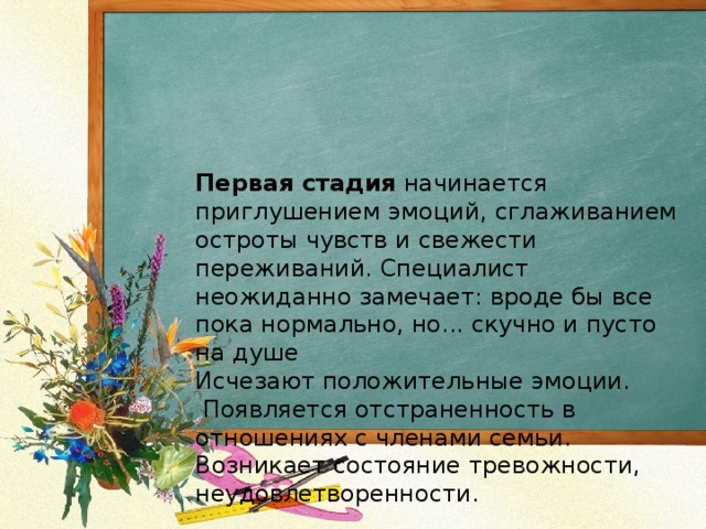 Первая стадия начинается приглушением эмоций, сглаживанием остроты чувств и свежести переживаний. Специалист неожиданно замечает: вроде бы все пока нормально, но... скучно и пусто на душе  Исчезают положительные эмоции.  Появляется отстраненность в отношениях с членами семьи.  Возникает состояние тревожности, неудовлетворенности. 