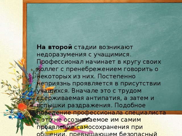 На второй стадии возникают недоразумения с учащимися. Профессионал начинает в кругу своих коллег с пренебрежением говорить о некоторых из них. Постепенно неприязнь проявляется в присутствии учащихся. Вначале это с трудом сдерживаемая антипатия, а затем и вспышки раздражения. Подобное поведение профессионала специалиста – это не осознаваемое им самим проявление самосохранения при общении, превышающем безопасный для организма уровень.   