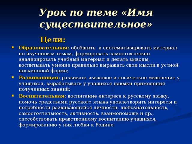 Урок по теме «Имя существительное»  Цели: Образовательная: обобщить и систематизировать материал по изученным темам, формировать самостоятельно анализировать учебный материал и делать выводы, воспитывать умение правильно выражать свои мысли в устной письменной форме; Развивающая: развивать языковое и логическое мышление у учащихся, вырабатывать у учащихся навыки применения полученных знаний; Воспитательная: воспитание интереса к русскому языку, помочь средствами русского языка удовлетворить интересы и потребности развивающейся личности: любознательность, самостоятельность, активность, взаимопомощь и др.; способствовать нравственному воспитанию учащихся, формированию у них любви к Родине.  