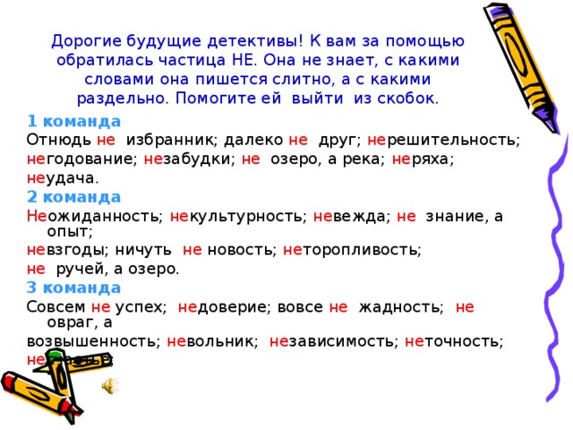 Дорогие будущие детективы! К вам за помощью обратилась частица НЕ. Она не знает, с какими словами она пишется слитно, а с какими раздельно. Помогите ей выйти из скобок. 1 команда Отнюдь не избранник; далеко не друг; не решительность; не годование; не забудки; не озеро, а река; не ряха; не удача. 2 команда Не ожиданность; не культурность; не вежда; не знание, а опыт; не взгоды; ничуть не новость; не торопливость; не ручей, а озеро. 3 команда Совсем не успех; не доверие; вовсе не жадность; не овраг, а возвышенность; не вольник; не зависимость; не точность; не счастье; 