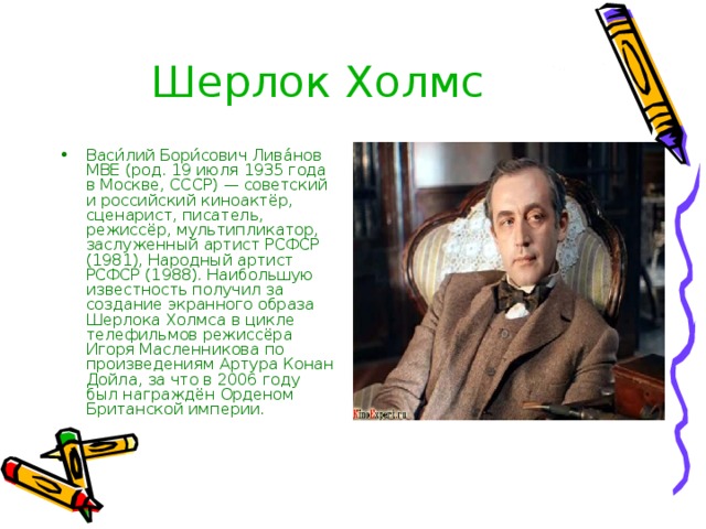 Шерлок Холмс Васи́лий Бори́сович Лива́нов MBE (род. 19 июля 1935 года в Москве, СССР) — советский и российский киноактёр, сценарист, писатель, режиссёр, мультипликатор, заслуженный артист РСФСР (1981), Народный артист РСФСР (1988). Наибольшую известность получил за создание экранного образа Шерлока Холмса в цикле телефильмов режиссёра Игоря Масленникова по произведениям Артура Конан Дойла, за что в 2006 году был награждён Орденом Британской империи. 