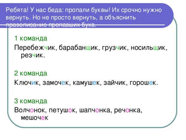 Ребята! У нас беда: пропали буквы! Их срочно нужно вернуть. Но не просто вернуть, а объяснить правописание пропавших букв. 1 команда Перебеж ч ик, барабан щ ик, груз ч ик, носиль щ ик, рез ч ик. 2 команда Ключ и к, замоч е к, камуш е к, зайчик, горош е к. 3 команда Волч о нок, петуш о к, шапч о нка, реч о нка, мешоч е к 