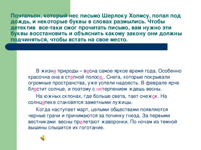 Почтальон, который нес письмо Шерлоку Холмсу, попал под дождь, и некоторые буквы в словах размылись. Чтобы детектив все-таки смог прочитать письмо, вам нужно эти буквы восстановить и объяснить какому закону они должны подчиняться, чтобы встать на свое место.  В жизн и  природы – в е сна самое яркое время года. Особенно красочна она в ст е пной полос е  . Снега, которые покрывали огромные пространства, уже успели надоесть. В феврале ярче бл е стит солнце, и поэтому с не терпением ждешь весны.  На южных склонах, где больше света, тает снеж о к. На солнц е пеке становятся заметными лужицы.  Когда наступает март, целыми обществами появляются черные грачи и принимаются за починку гнезд. За первыми вестниками весны пр и летают жаворонки. По ночам из темной вышины слышится их гоготание. 