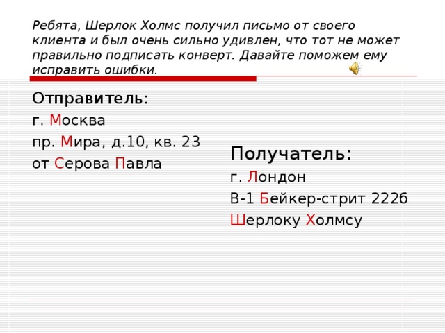 Ребята, Шерлок Холмс получил письмо от своего клиента и был очень сильно удивлен, что тот не может правильно подписать конверт. Давайте поможем ему исправить ошибки. Отправитель: г. М осква пр. М ира, д.10, кв. 23 от С ерова П авла Получатель: г. Л ондон В-1 Б ейкер-стрит 222б Ш ерлоку Х олмсу 