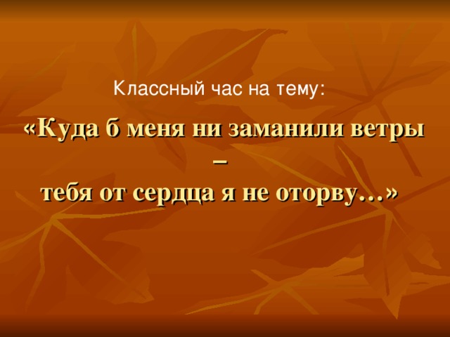 Классный час на тему:  « Куда б меня ни заманили ветры –  тебя от сердца я не оторву… »  