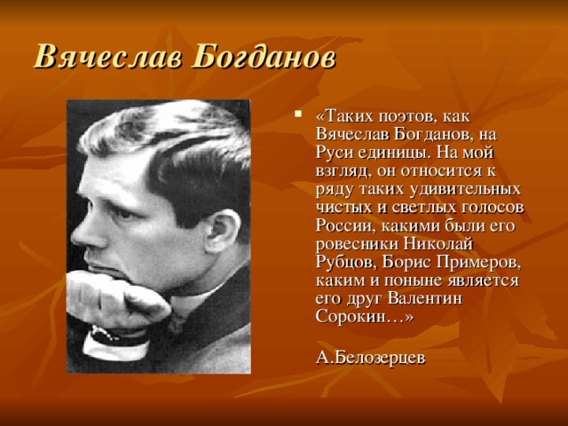 Вячеслав Богданов «Таких поэтов, как Вячеслав Богданов, на Руси единицы. На мой взгляд, он относится к ряду таких удивительных чистых и светлых голосов России, какими были его ровесники Николай Рубцов, Борис Примеров, каким и поныне является его друг Валентин Сорокин…»  А.Белозерцев 