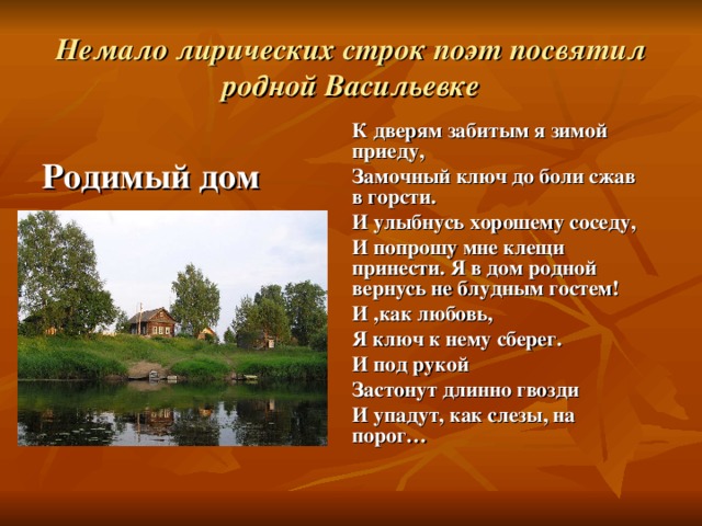 Немало лирических строк поэт посвятил родной Васильевке К дверям забитым я зимой приеду, Замочный ключ до боли сжав в горсти. И улыбнусь хорошему соседу, И попрошу мне клещи принести. Я в дом родной вернусь не блудным гостем! И ,как любовь, Я ключ к нему сберег. И под рукой Застонут длинно гвозди И упадут, как слезы, на порог… Родимый дом 