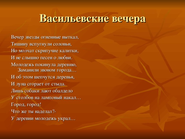 Васильевские вечера Вечер звезды огненные выткал, Тишину вспугнули соловьи, Но молчат скрипучие калитки, И не слышно песен о любви. Молодежь покинула деревню, Заманили звоном города… И об этом шепчутся деревья, И луна сгорает от стыда. Лишь собаки лают обалдело У столбов на ламповый накал… Город, город! Что же ты наделал?- У деревни молодежь украл… 