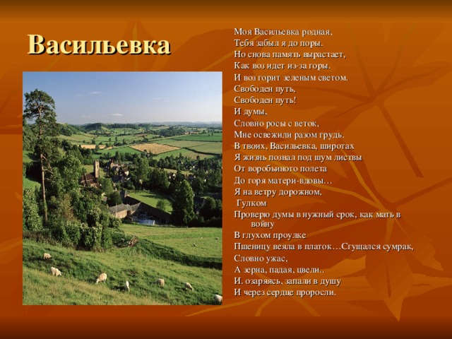 Васильевка Моя Васильевка родная, Тебя забыл я до поры. Но снова память вырастает, Как воз идет из-за горы. И воз горит зеленым светом. Свободен путь, Свободен путь! И думы, Словно росы с веток, Мне освежили разом грудь. В твоих, Васильевка, широтах Я жизнь познал под шум листвы От воробьиного полета До горя матери-вдовы… Я на ветру дорожном,  Гулком Проверю думы в нужный срок, как мать в войну В глухом проулке Пшеницу веяла в платок…Сгущался сумрак, Словно ужас, А зерна, падая, цвели.. И. озаряясь, запали в душу И через сердце проросли. 