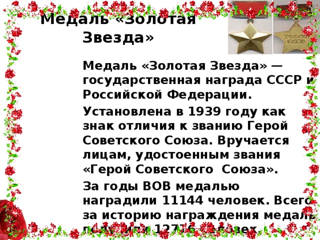 Медаль «Золотая Звезда» Медаль «Золотая Звезда» — государственная награда СССР и Российской Федерации. Установлена в 1939 году как знак отличия к званию Герой Советского Союза. Вручается лицам, удостоенным звания «Герой Советского Союза». За годы ВОВ медалью наградили 11144 человек. Всего за историю награждения медаль получили 12776 человек.  