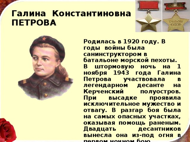 Галина Константиновна  ПЕТРОВА Родилась в 1920 году. В годы войны была санинструктором в батальоне морской пехоты. В штормовую ночь на 1 ноября 1943 года Галина Пет­рова участвовала в легендарном десанте на Керченский полуостров. При высадке проявила исключительное муже­ство и отвагу. В разгар боя была на самых опасных участ­ках, оказывая помощь раненым. Двадцать десантников вынесла она из-под огня в первом ночном бою. Храбрая девушка погибла, но память о ней жива. Ее имя навечно занесено в списки одной из частей Военно-Морского Флота СССР. 