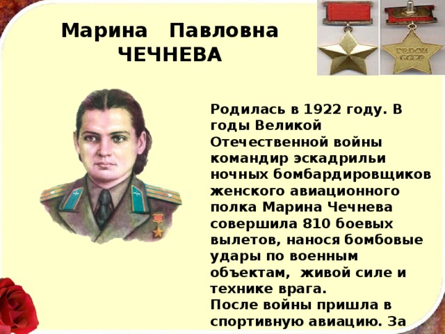 Марина Павловна  ЧЕЧНЕВА Родилась в 1922 году. В годы Великой Отечественной войны командир эскадрильи ночных бомбардировщиков женского авиационного полка Марина Чечнева совершила 810 боевых вылетов, нанося бомбовые удары по военным объектам, живой силе и технике врага. После войны пришла в спортивную авиацию. За высокие результаты в авиационном спорте Марине Павловне при­своено звание заслуженного мастера спорта СССР. 