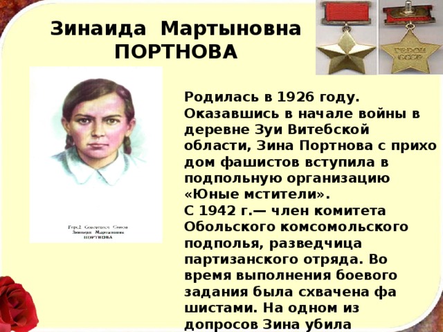 Зинаида Мартыновна  ПОРТНОВА Родилась в 1926 году. Оказавшись в начале войны в деревне Зуи Витебской области, Зина Портнова с прихо­дом фашистов вступила в подпольную организацию «Юные мстители». С 1942 г.— член комитета Обольского комсо­мольского подполья, разведчица партизанского отряда. Во время выполнения боевого задания была схвачена фа­шистами. На одном из допросов Зина убила начальника гестапо из его же оружия, пыталась бежать, но была за­держана. В январе 1944 года после чудовищных пыток расстреляна гитлеровцами. 