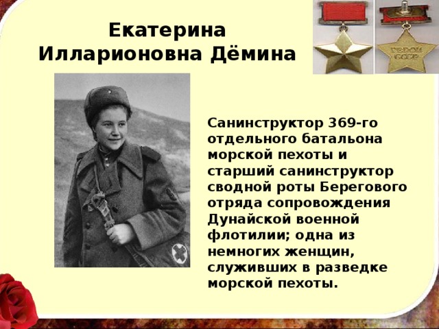 Екатерина Илларионовна Дёмина Санинструктор 369-го отдельного батальона морской пехоты и старший санинструктор сводной роты Берегового отряда сопровождения Дунайской военной флотилии; одна из немногих женщин, служивших в разведке морской пехоты. 
