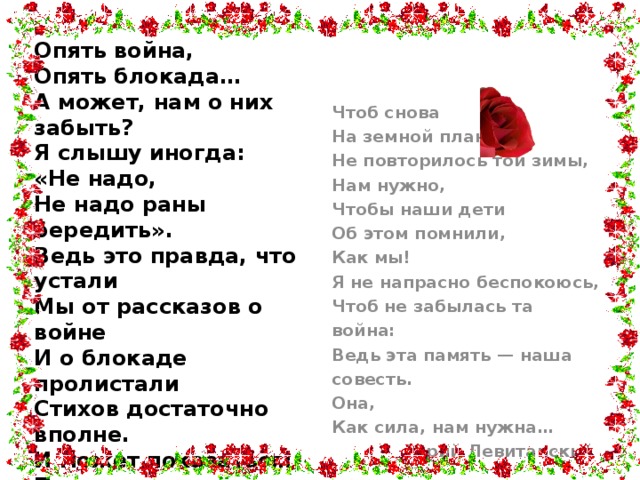 Опять война,  Опять блокада…  А может, нам о них забыть?  Я слышу иногда:  «Не надо,  Не надо раны бередить».  Ведь это правда, что устали  Мы от рассказов о войне  И о блокаде пролистали  Стихов достаточно вполне.  И может показаться:  Правы  И убедительны слова.  Но даже если это правда,  Такая правда —  Не права!    Чтоб снова  На земной планете  Не повторилось той зимы,  Нам нужно,  Чтобы наши дети  Об этом помнили,  Как мы!  Я не напрасно беспокоюсь,  Чтоб не забылась та война:  Ведь эта память — наша совесть.  Она,  Как сила, нам нужна…  Юрий Левитанский 