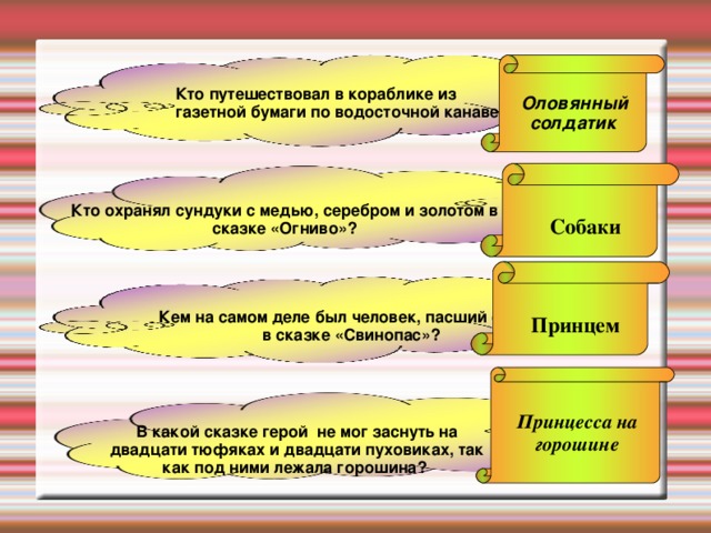  Оловянный солдатик Кто путешествовал в кораблике из газетной бумаги по водосточной канаве? Кто охранял сундуки с медью, серебром и золотом в сказке «Огниво»? Собаки Кем на самом деле был человек, пасший свиней в сказке «Свинопас»? Принцем Принцесса на горошине В какой сказке герой не мог заснуть на двадцати тюфяках и двадцати пуховиках, так как под ними лежала горошина? 