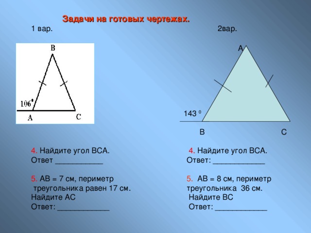 Задачи на готовых чертежах. 1 вар.       2вар.   А  143 0        В С 4. Найдите угол ВСА.     4. Найдите угол ВСА. Ответ ___________    Ответ: ____________ 5. АВ = 7 см, периметр    5. АВ = 8 см, периметр  треугольника равен 17 см.   треугольника 36 см. Найдите АС     Найдите ВС Ответ: ____________    Ответ: ____________ 