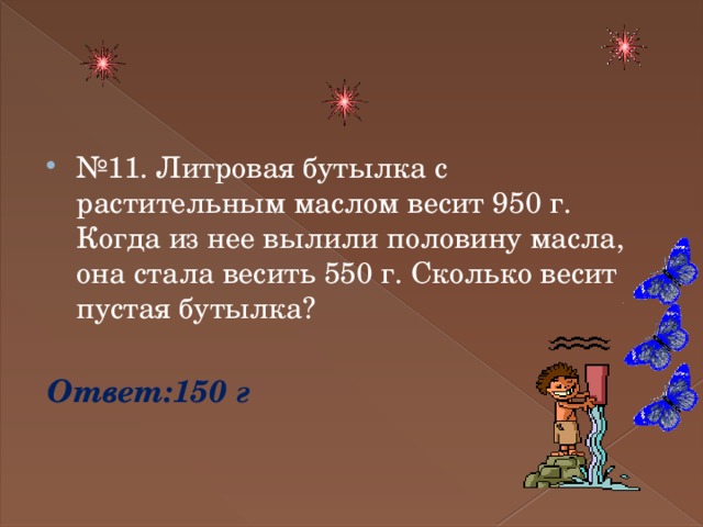 № 11. Литровая бутылка с растительным маслом весит 950 г. Когда из нее вылили половину масла, она стала весить 550 г. Сколько весит пустая бутылка? Ответ:150 г 