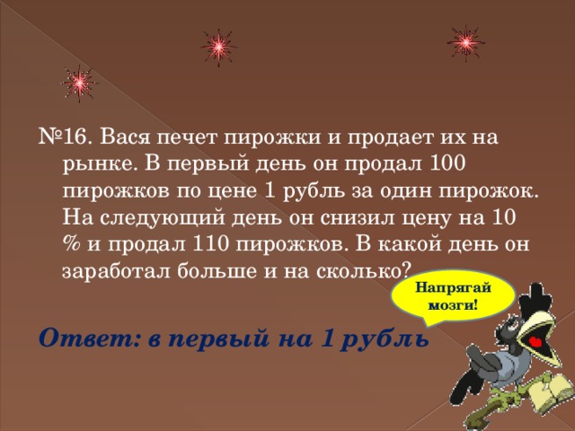 № 16. Вася печет пирожки и продает их на рынке. В первый день он продал 100 пирожков по цене 1 рубль за один пирожок. На следующий день он снизил цену на 10 % и продал 110 пирожков. В какой день он заработал больше и на сколько? Ответ: в первый на 1 рубль Напрягай мозги! 