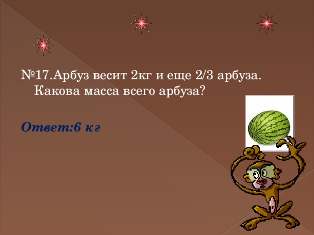 № 17.Арбуз весит 2кг и еще 2/3 арбуза. Какова масса всего арбуза? Ответ:6 кг 