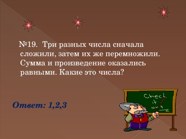 № 19. Три разных числа сначала сложили, затем их же перемножили. Сумма и произведение оказались равными. Какие это числа? Ответ: 1,2,3 