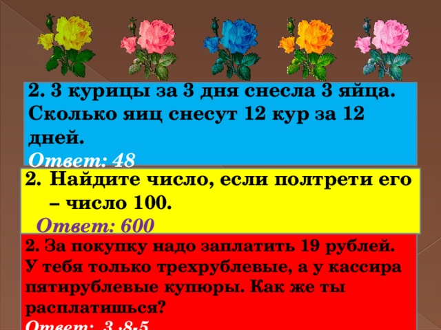 2. 3 курицы за 3 дня снесла 3 яйца. Сколько яиц снесут 12 кур за 12 дней. Ответ: 48 Найдите число, если полтрети его – число 100.  Ответ: 600 2. За покупку надо заплатить 19 рублей. У тебя только трехрублевые, а у кассира пятирублевые купюры. Как же ты расплатишься? Ответ: 3 ∙8-5 