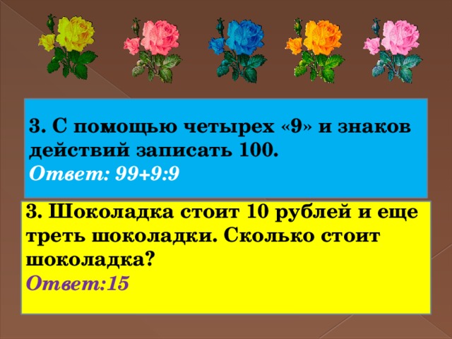 3. С помощью четырех «9» и знаков действий записать 100. Ответ: 99+9:9 3. Шоколадка стоит 10 рублей и еще треть шоколадки. Сколько стоит шоколадка? Ответ:15    