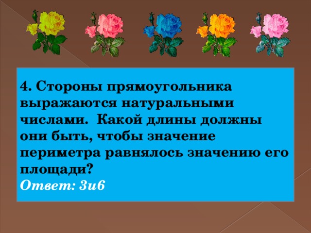 4. Стороны прямоугольника выражаются натуральными числами. Какой длины должны они быть, чтобы значение периметра равнялось значению его площади? Ответ: 3и6 